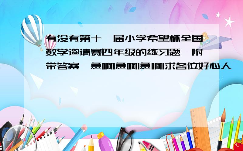 有没有第十一届小学希望杯全国数学邀请赛四年级的练习题,附带答案,急啊!急啊!急啊!求各位好心人,大哥大姐们给我啊!