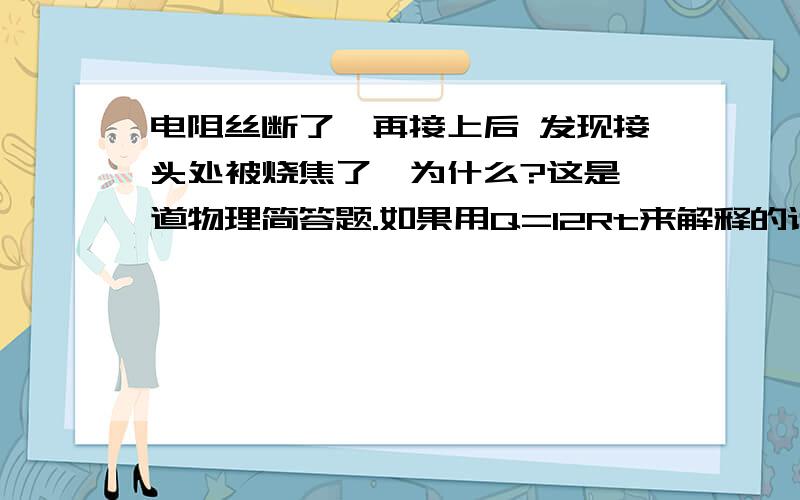 电阻丝断了,再接上后 发现接头处被烧焦了,为什么?这是一道物理简答题.如果用Q=I2Rt来解释的话,电流变大,相同时间内产生的热量较多 ,但矛盾的是在电流变大的同时电阻却变小了真的不知道