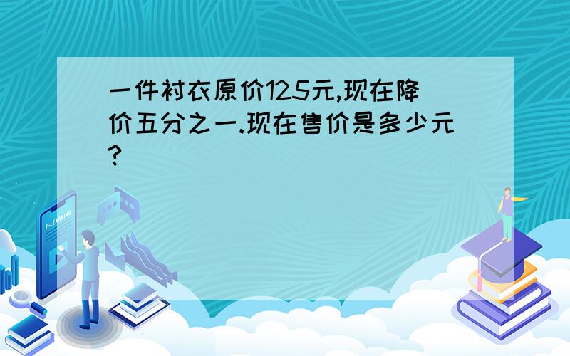 一件衬衣原价125元,现在降价五分之一.现在售价是多少元?