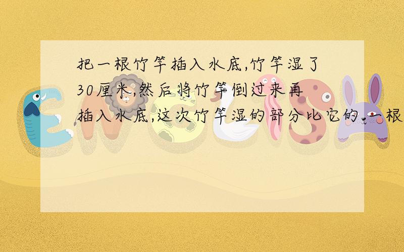 把一根竹竿插入水底,竹竿湿了30厘米,然后将竹竿倒过来再插入水底,这次竹竿湿的部分比它的.一根竹竿直插入水底,竹竿湿了30厘米,然后将竹竿倒过来,再插入水底,这一次竹竿湿的部分比它的1