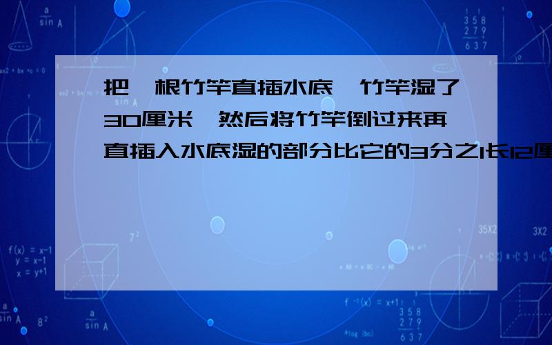 把一根竹竿直插水底,竹竿湿了30厘米,然后将竹竿倒过来再直插入水底湿的部分比它的3分之1长12厘米求竹竿全长.列方程,过程一步步写清楚,我会论功行赏的.