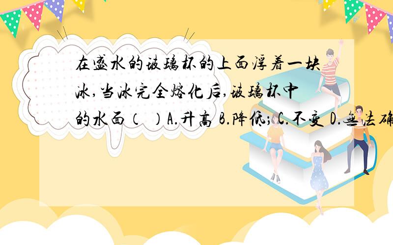 在盛水的玻璃杯的上面浮着一块冰,当冰完全熔化后,玻璃杯中的水面（ ）A．升高 B．降低； C．不变 D．无法确定