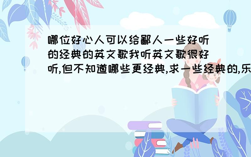 哪位好心人可以给鄙人一些好听的经典的英文歌我听英文歌很好听,但不知道哪些更经典,求一些经典的,乐曲轻柔些更好.谢谢!越多越好!