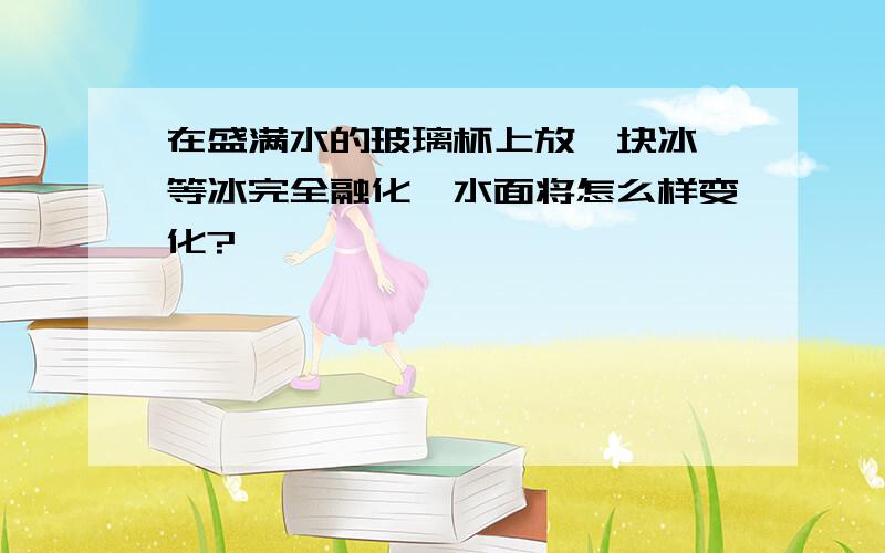 在盛满水的玻璃杯上放一块冰,等冰完全融化,水面将怎么样变化?