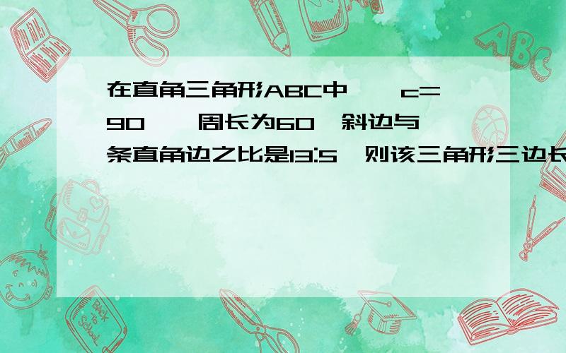 在直角三角形ABC中,∠c=90°,周长为60,斜边与一条直角边之比是13:5,则该三角形三边长分别是?