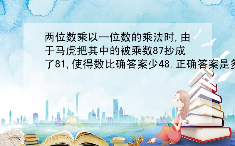 两位数乘以一位数的乘法时,由于马虎把其中的被乘数87抄成了81,使得数比确答案少48.正确答案是多少?