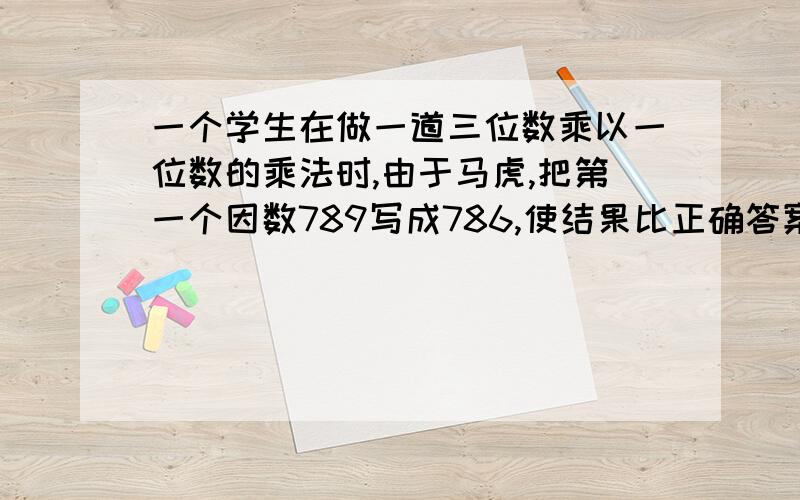 一个学生在做一道三位数乘以一位数的乘法时,由于马虎,把第一个因数789写成786,使结果比正确答案少18那么第二个因数是多少?（请列示+解释=谢谢）