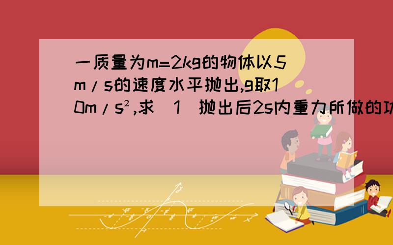 一质量为m=2kg的物体以5m/s的速度水平抛出,g取10m/s²,求(1)抛出后2s内重力所做的功.（2）抛出2s内重力做功的平均功率（3）抛出2s末重力做功的瞬时功率