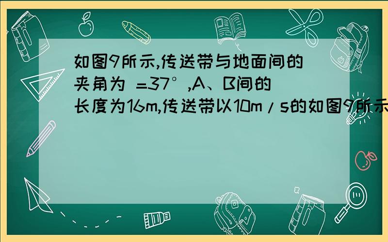 如图9所示,传送带与地面间的夹角为 =37°,A、B间的长度为16m,传送带以10m/s的如图9所示,传送带与地面间的夹角为 =37°,A、B间的长度为16m,传送带以10m/s的速度逆时针匀速转动.在传送带上端A处无