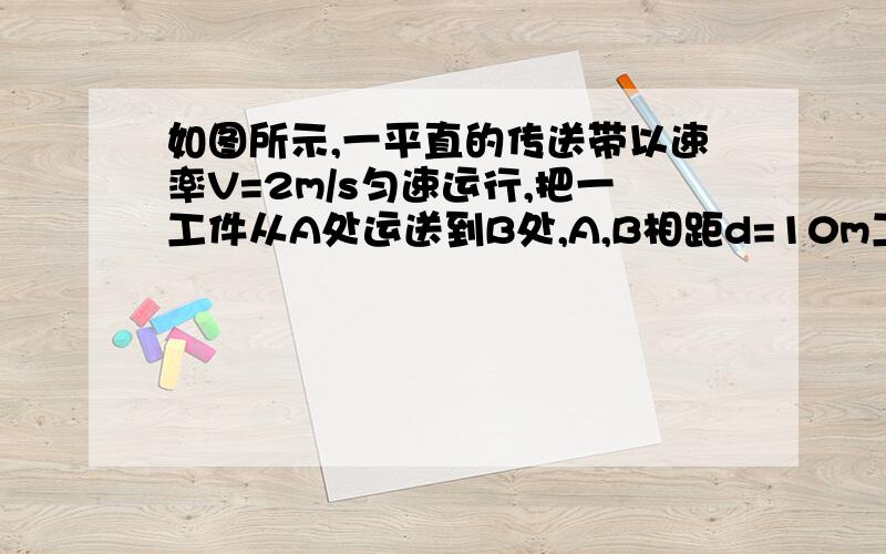 如图所示,一平直的传送带以速率V=2m/s匀速运行,把一工件从A处运送到B处,A,B相距d=10m工件与传送带间的动摩擦因数μ=0.1,若从A处把工件轻轻放到传送带上那么（1）工件在传送带上怎样运动?（2