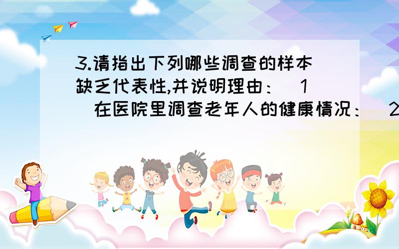 3.请指出下列哪些调查的样本缺乏代表性,并说明理由：（1）在医院里调查老年人的健康情况：(2)向中学生调查莫电视节目的收视率：（3）在互联网上调查中学生每天平均使用电脑的时间; （