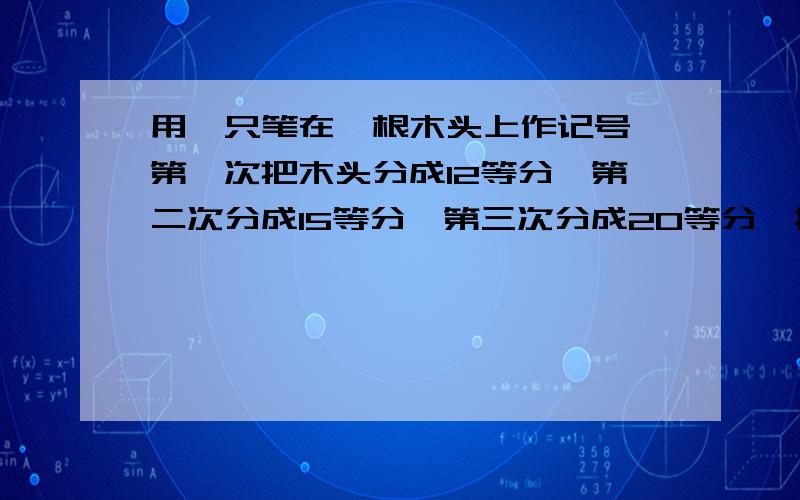 用一只笔在一根木头上作记号,第一次把木头分成12等分,第二次分成15等分,第三次分成20等分,按记号切木头,可切成多少段?