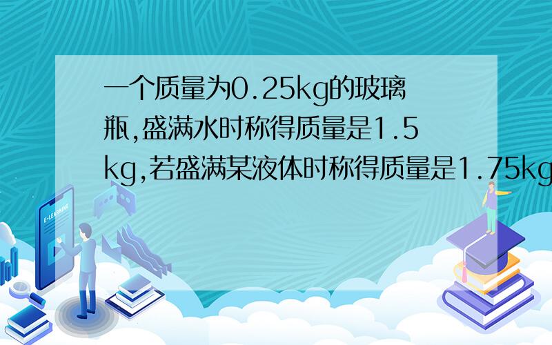 一个质量为0.25kg的玻璃瓶,盛满水时称得质量是1.5kg,若盛满某液体时称得质量是1.75kg,那么这种液体的密度是多少