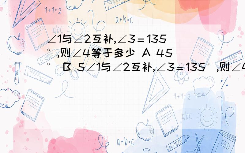 ∠1与∠2互补,∠3＝135°,则∠4等于多少 A 45° B 5∠1与∠2互补,∠3＝135°,则∠4等于多少A  45°                B 55°           C 65°               D 75°