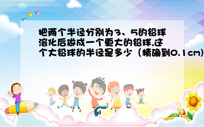 把两个半径分别为3、5的铅球溶化后做成一个更大的铅球,这个大铅球的半径是多少（精确到0.1cm)(急求)