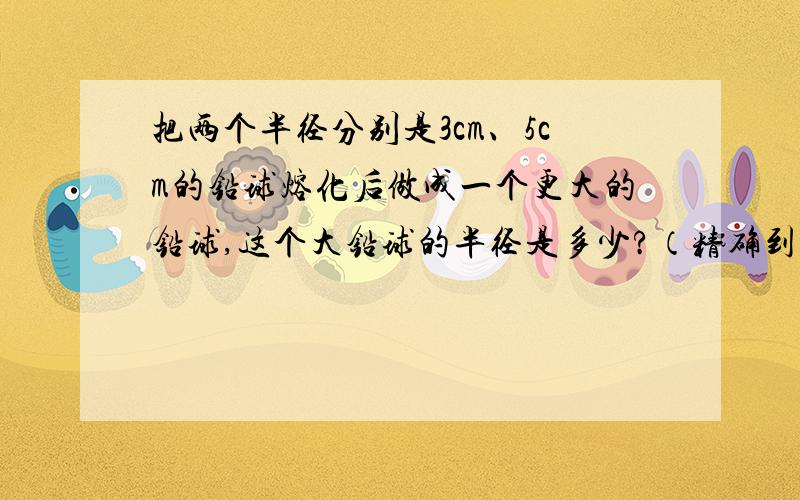 把两个半径分别是3cm、5cm的铅球熔化后做成一个更大的铅球,这个大铅球的半径是多少?（精确到0.1cm）不是很明白竟帮帮忙,