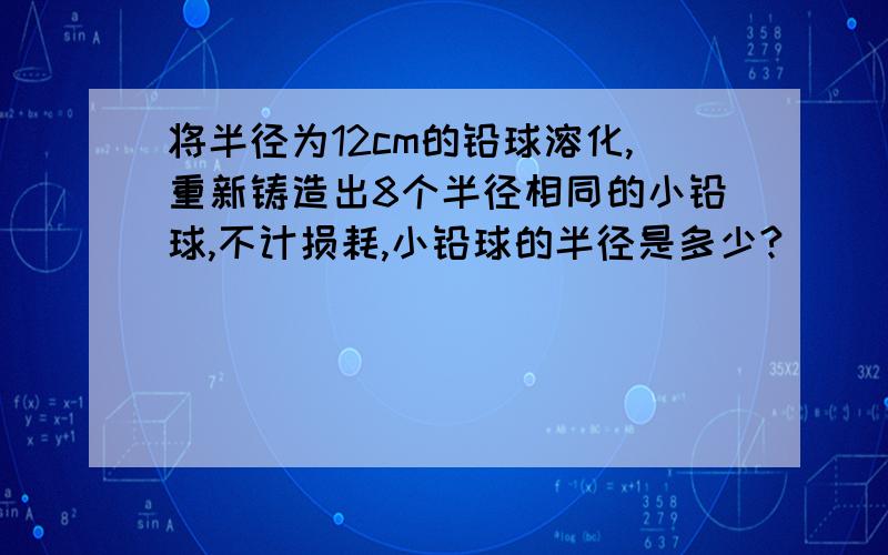 将半径为12cm的铅球溶化,重新铸造出8个半径相同的小铅球,不计损耗,小铅球的半径是多少?