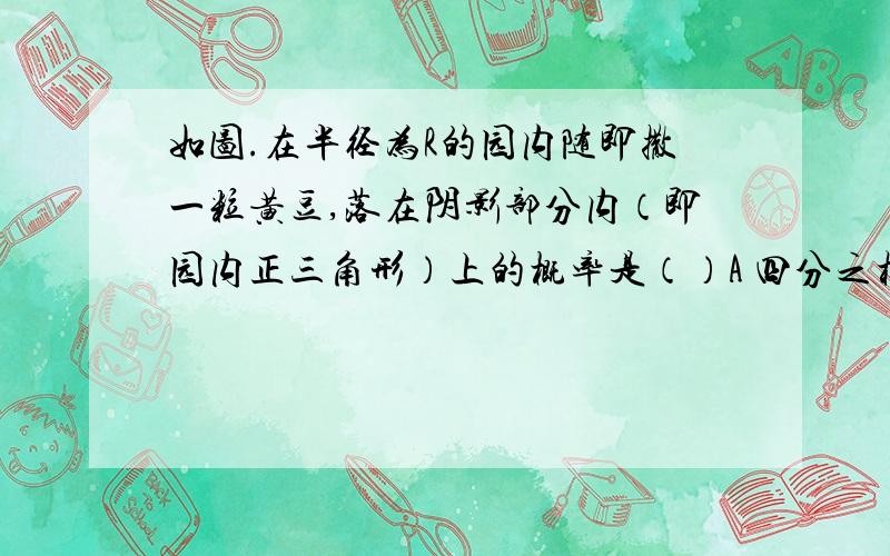 如图.在半径为R的园内随即撒一粒黄豆,落在阴影部分内（即园内正三角形）上的概率是（）A 四分之根号三 B 四分之三又根号三 C 四派分之根号三 D四派分之三又根号三