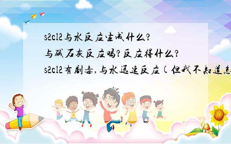 s2cl2与水反应生成什么?与碱石灰反应吗?反应得什么?s2cl2有剧毒,与水迅速反应(但我不知道怎么反应,问老师他没晓得),是一种金色的液体,是cl2+S-加热-s2cl2,这是一个考试的题目。