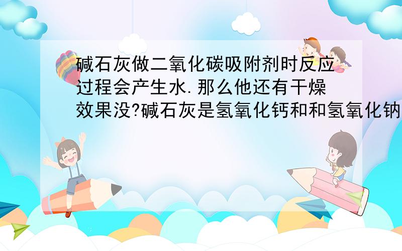 碱石灰做二氧化碳吸附剂时反应过程会产生水.那么他还有干燥效果没?碱石灰是氢氧化钙和和氢氧化钠的混合物,可以做干燥剂和吸附二氧化碳,在吸附二氧化碳过程中又产生水.CO2+2NaOH=Na2CO3+H2O