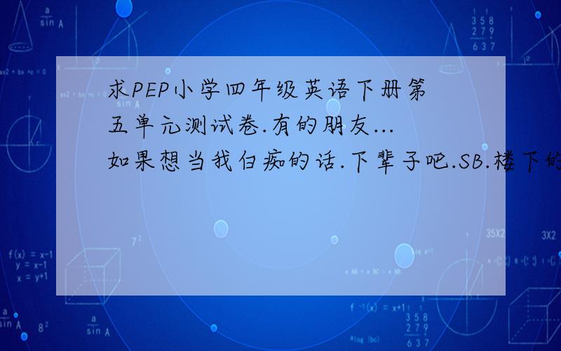 求PEP小学四年级英语下册第五单元测试卷.有的朋友...如果想当我白痴的话.下辈子吧.SB.楼下的.