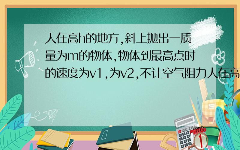 人在高h的地方,斜上抛出一质量为m的物体,物体到最高点时的速度为v1,为v2,不计空气阻力人在高h的地方,斜上抛出一质量为m的物体,物体到最高点时的速度为v1,为v2,不计空气阻力,则人对这个物