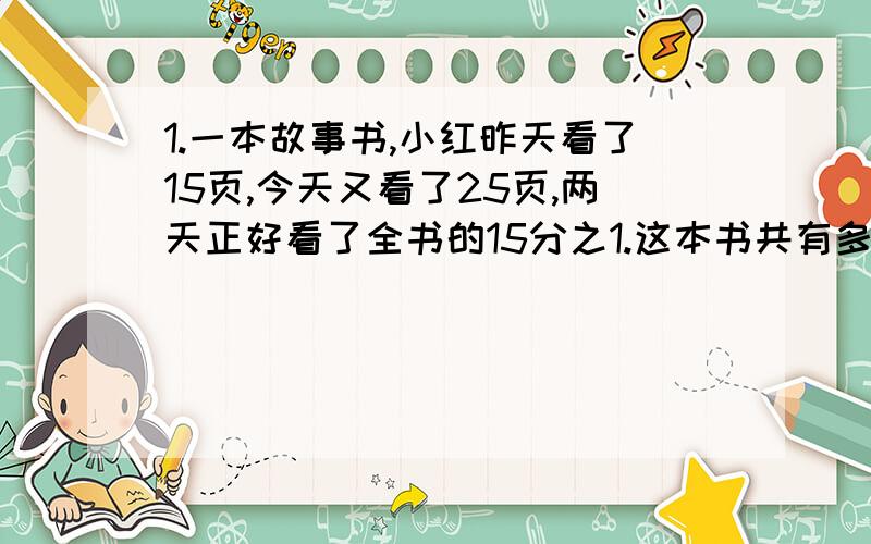 1.一本故事书,小红昨天看了15页,今天又看了25页,两天正好看了全书的15分之1.这本书共有多少页?解方程.