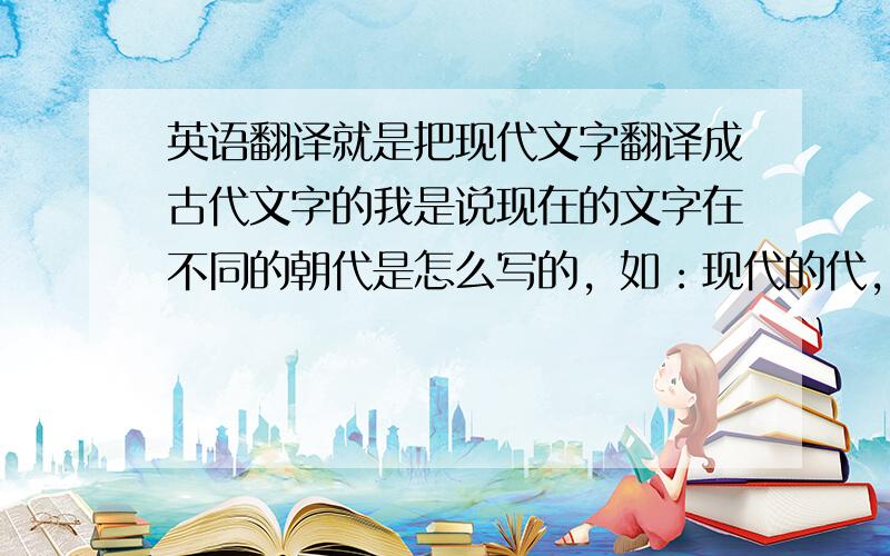 英语翻译就是把现代文字翻译成古代文字的我是说现在的文字在不同的朝代是怎么写的，如：现代的代，在古代，这个字是怎么写的单个字的也好啊