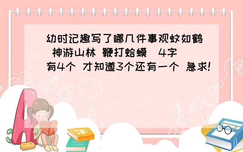 幼时记趣写了哪几件事观蚊如鹤 神游山林 鞭打蛤蟆(4字)有4个 才知道3个还有一个 急求!