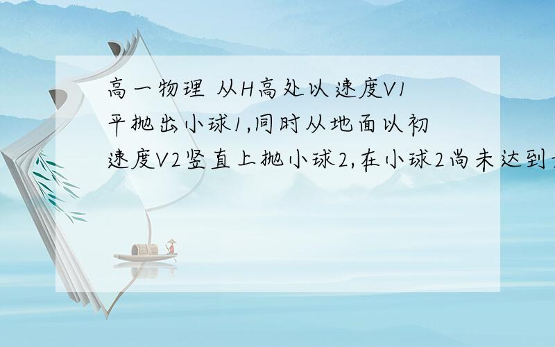 高一物理 从H高处以速度V1平抛出小球1,同时从地面以初速度V2竖直上抛小球2,在小球2尚未达到最高点之前,两球相遇.1.问两球从抛出到相遇所用时间  2.两球抛出时的水平距离是多少