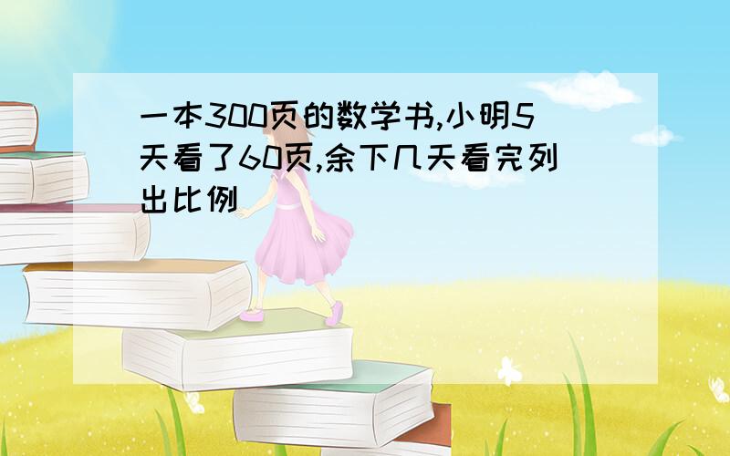 一本300页的数学书,小明5天看了60页,余下几天看完列出比例