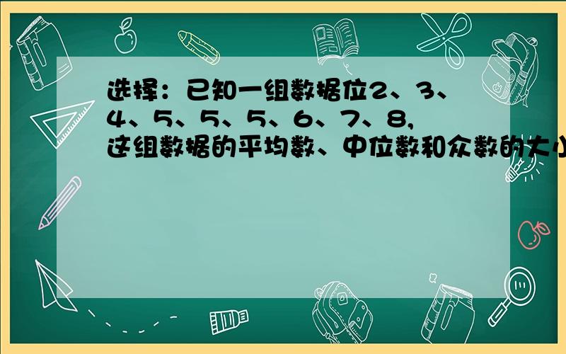 选择：已知一组数据位2、3、4、5、5、5、6、7、8,这组数据的平均数、中位数和众数的大小关系是（）.A平均数大于中位数大于众数.B平均数小于中位数小于众数.C平均数小于众数小于平均数.D