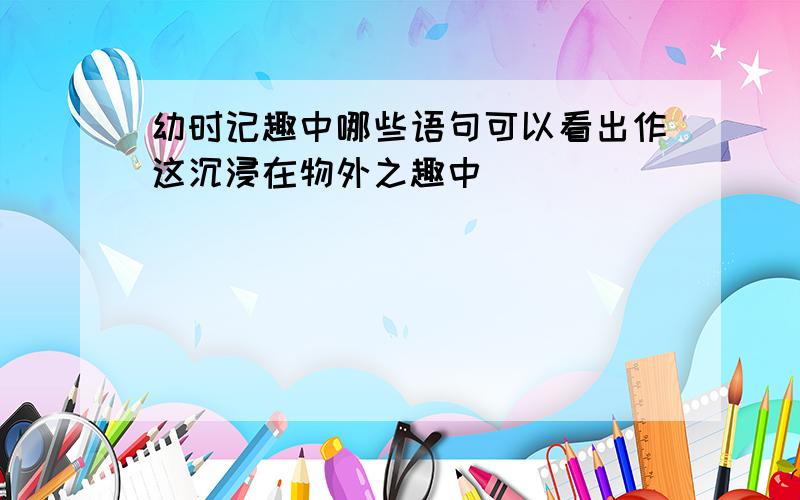 幼时记趣中哪些语句可以看出作这沉浸在物外之趣中