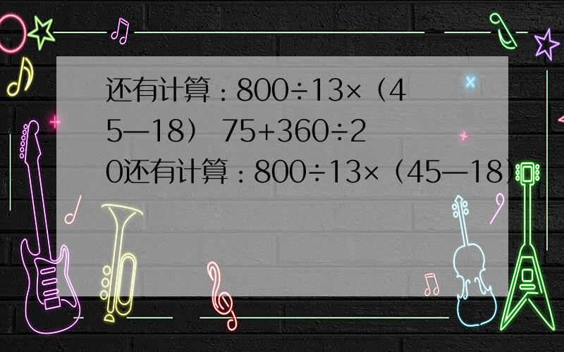 还有计算：800÷13×（45—18） 75+360÷20还有计算：800÷13×（45—18）                   75+360÷20-18                 405÷15×（198-184）                     234×67+166×67