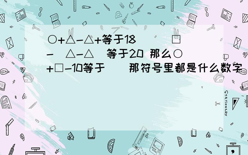 ○+△-△+等于18　　　□-(△-△)等于20 那么○+□-10等于＿＿那符号里都是什么数字