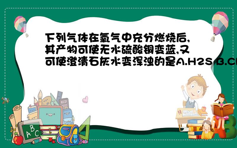 下列气体在氧气中充分燃烧后,其产物可使无水硫酸铜变蓝,又可使澄清石灰水变浑浊的是A.H2S B.CH4 C.H2 D.CO答案是甲烷,为什么硫化氢就不对呢,硫化氢充分燃烧不是会生成二氧化硫和水吗,二氧