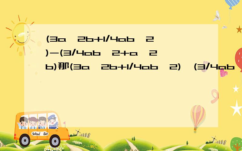 (3a^2b+1/4ab^2)-(3/4ab^2+a^2b)那(3a^2b+1/4ab^2)*(3/4ab^2+a^2b)呢