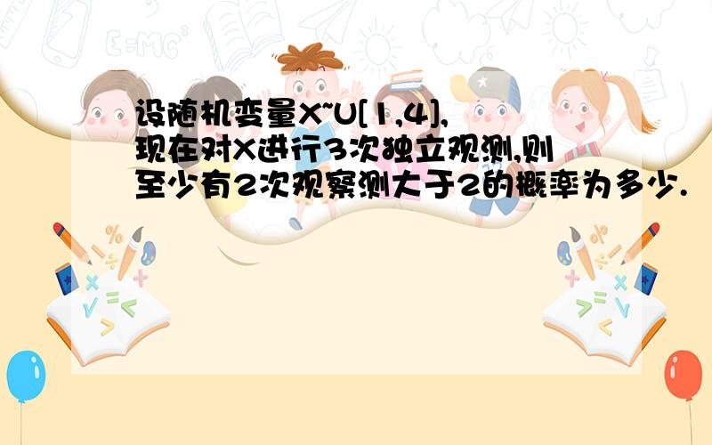 设随机变量X~U[1,4],现在对X进行3次独立观测,则至少有2次观察测大于2的概率为多少.