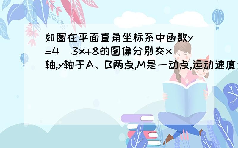 如图在平面直角坐标系中函数y=4／3x+8的图像分别交x轴,y轴于A、B两点,M是一动点,运动速度为每秒一个单位长度,运动时间为t秒M从O点出发,沿OB,BA运动,运动到点A时停止运动,当M运动到OM=OA时,平