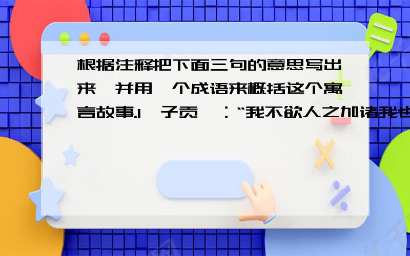 根据注释把下面三句的意思写出来,并用一个成语来概括这个寓言故事.1、子贡曰：“我不欲人之加诸我也,吾亦欲无加诸人.”【注释】1、欲：想.2、加：强加.3、诸：“之于”的意思.2、子曰