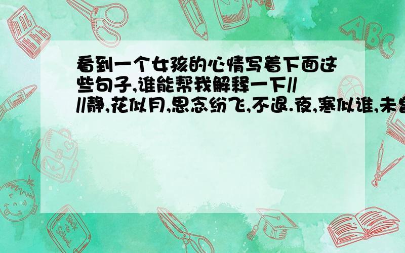 看到一个女孩的心情写着下面这些句子,谁能帮我解释一下////静,花似月,思念纷飞,不退.夜,寒似谁,未曾更变,不觉.花,繁似锦,琴星相伴,不离.月,皓如玉,歌影徘徊,不弃.