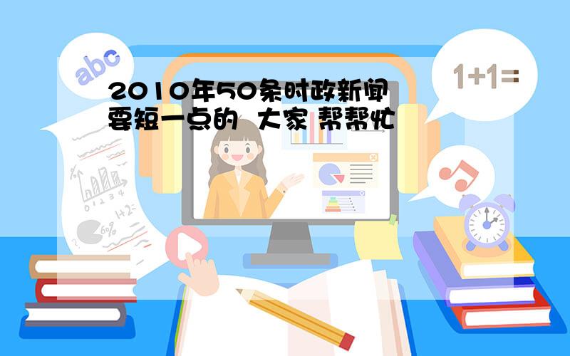 2010年50条时政新闻  要短一点的  大家 帮帮忙