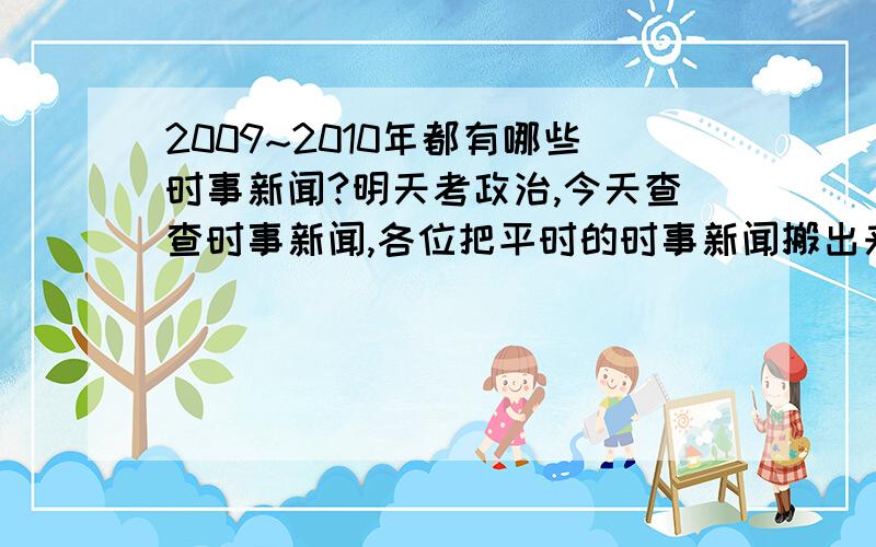 2009~2010年都有哪些时事新闻?明天考政治,今天查查时事新闻,各位把平时的时事新闻搬出来,thank you!