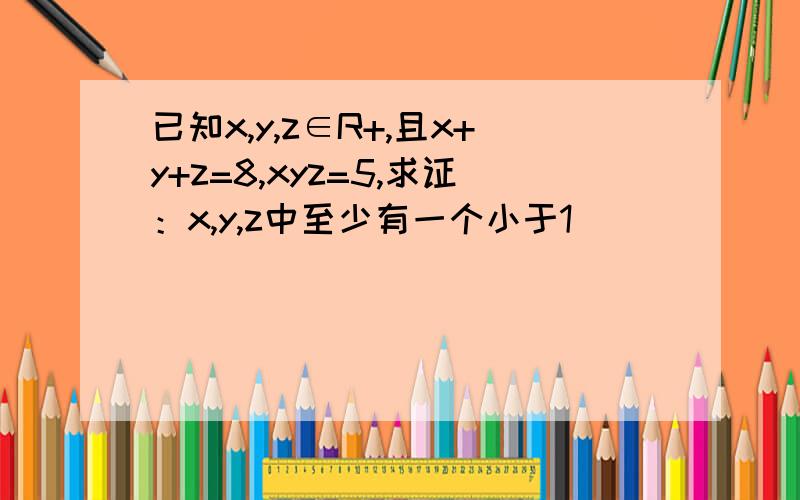 已知x,y,z∈R+,且x+y+z=8,xyz=5,求证：x,y,z中至少有一个小于1