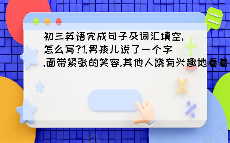 初三英语完成句子及词汇填空,怎么写?1.男孩儿说了一个字,面带紧张的笑容,其他人饶有兴趣地看着他.The boy said a word _______ ______ ______ ______ and the other people watched him with interest.2.Last Sunday I took