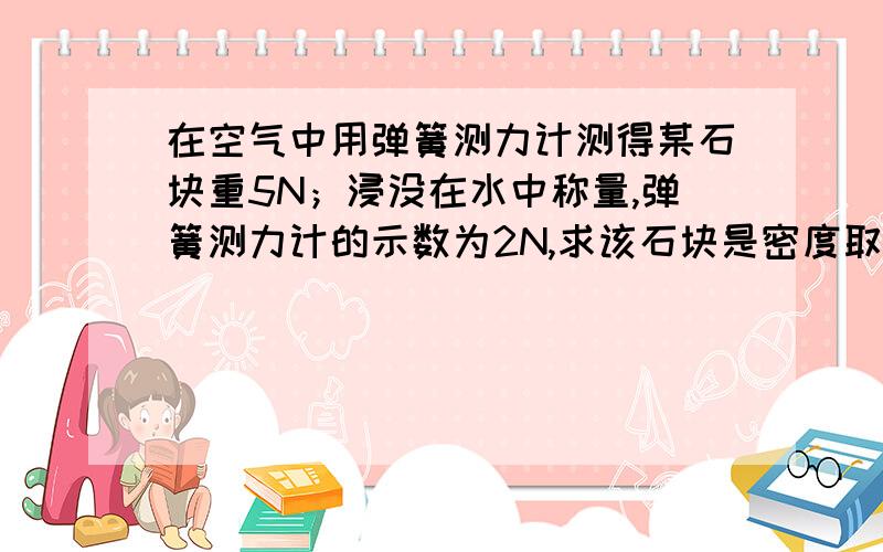 在空气中用弹簧测力计测得某石块重5N；浸没在水中称量,弹簧测力计的示数为2N,求该石块是密度取g=10N/kg