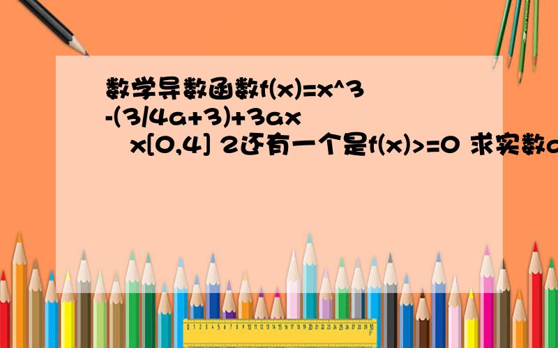 数学导数函数f(x)=x^3-(3/4a+3)+3ax    x[0,4] 2还有一个是f(x)>=0 求实数a的值域