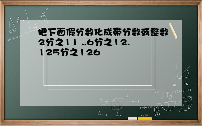 把下面假分数化成带分数或整数2分之11 ..6分之12.125分之126