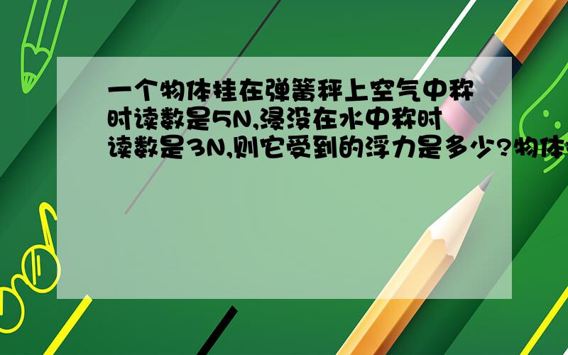 一个物体挂在弹簧秤上空气中称时读数是5N,浸没在水中称时读数是3N,则它受到的浮力是多少?物体排开液体的体积是多少?物体的密度是多少?