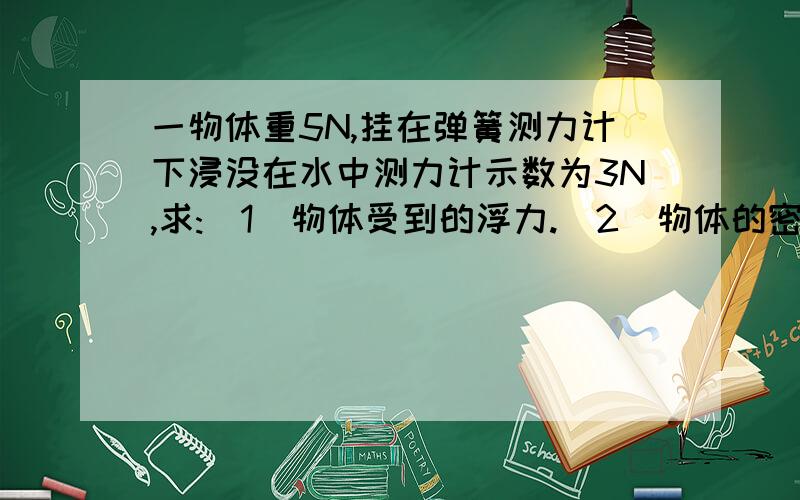 一物体重5N,挂在弹簧测力计下浸没在水中测力计示数为3N,求:(1)物体受到的浮力.(2)物体的密度.（g取10N/kg)